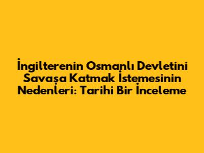 İngiltere'nin Osmanlı Devleti'ni Savaşa Katmak İstemesinin Nedenleri: Tarihi Bir İnceleme