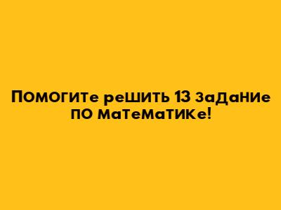 Помогите решить 13 задание по математике!