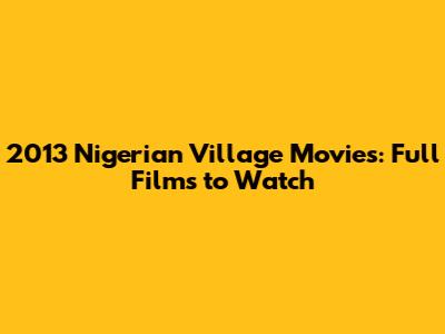 2013 Nigerian Village Movies: Full Films to Watch