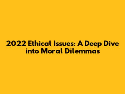 2022 Ethical Issues: A Deep Dive into Moral Dilemmas