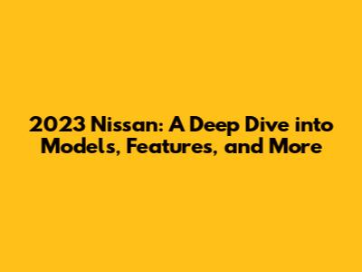 2023 Nissan: A Deep Dive into Models, Features, and More