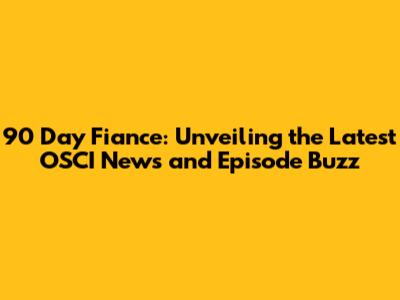 90 Day Fiance: Unveiling the Latest OSCI News and Episode Buzz