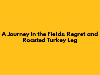 A Journey In the Fields: Regret and Roasted Turkey Leg
