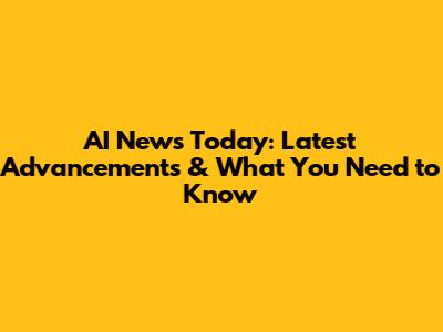 AI News Today: Latest Advancements & What You Need to Know
