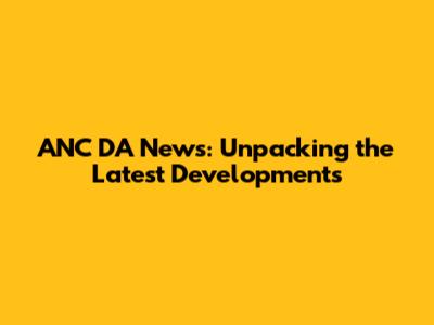 ANC DA News: Unpacking the Latest Developments