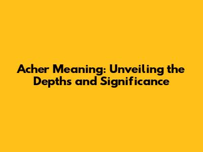 Acher Meaning: Unveiling the Depths and Significance