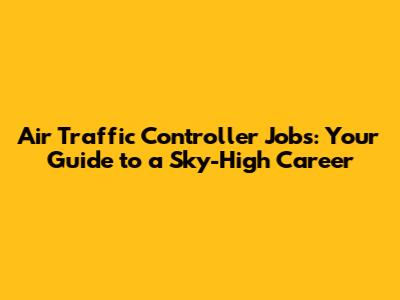 Air Traffic Controller Jobs: Your Guide to a Sky-High Career