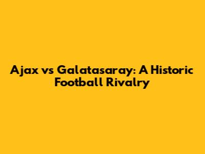 Ajax vs Galatasaray: A Historic Football Rivalry
