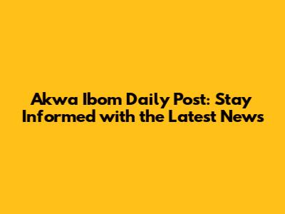 Akwa Ibom Daily Post: Stay Informed with the Latest News