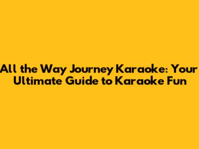 All the Way Journey Karaoke: Your Ultimate Guide to Karaoke Fun