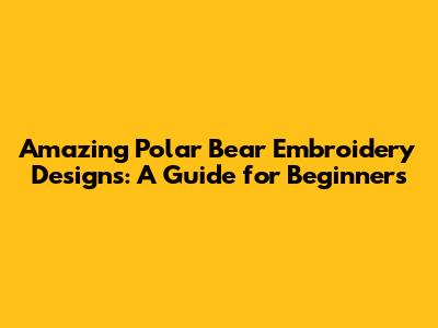 Amazing Polar Bear Embroidery Designs: A Guide for Beginners