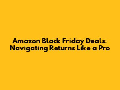 Amazon Black Friday Deals: Navigating Returns Like a Pro