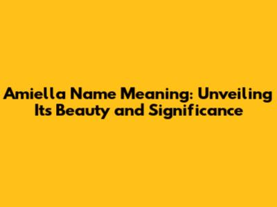 Amiella Name Meaning: Unveiling Its Beauty and Significance