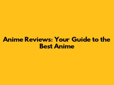 Anime Reviews: Your Guide to the Best Anime