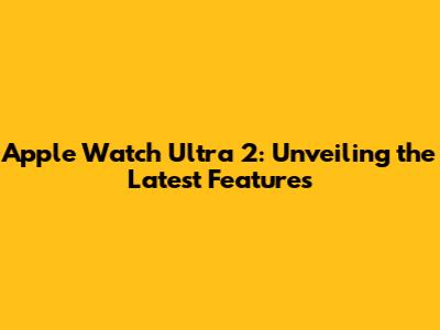 Apple Watch Ultra 2: Unveiling the Latest Features