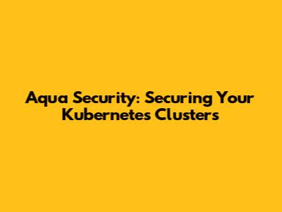 Aqua Security: Securing Your Kubernetes Clusters