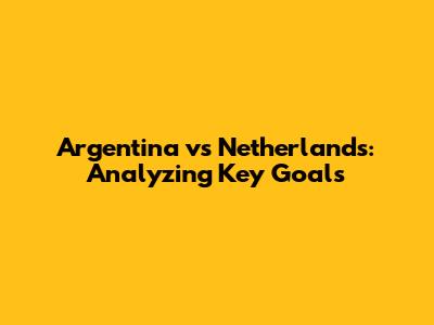 Argentina vs Netherlands: Analyzing Key Goals