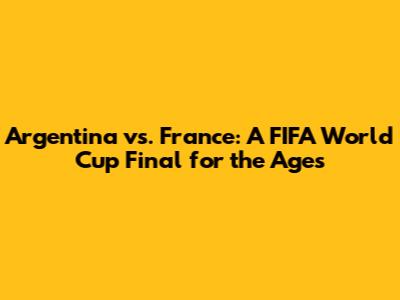 Argentina vs. France: A FIFA World Cup Final for the Ages