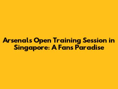 Arsenal's Open Training Session in Singapore: A Fan's Paradise