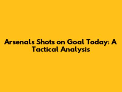 Arsenal's Shots on Goal Today: A Tactical Analysis