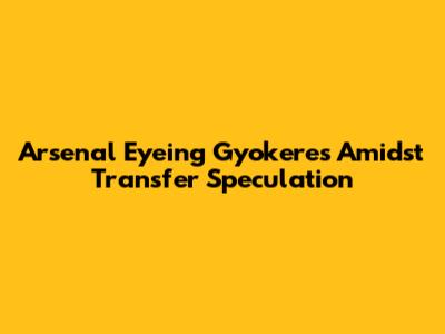 Arsenal Eyeing Gyokeres Amidst Transfer Speculation
