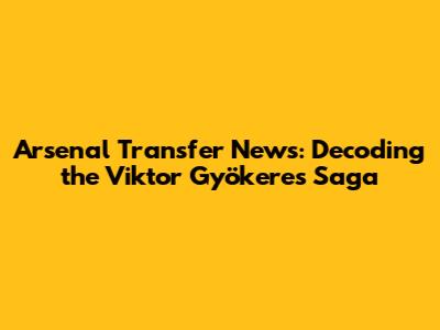 Arsenal Transfer News: Decoding the Viktor Gyökeres Saga