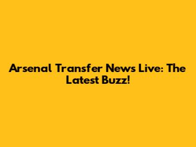 Arsenal Transfer News Live: The Latest Buzz!