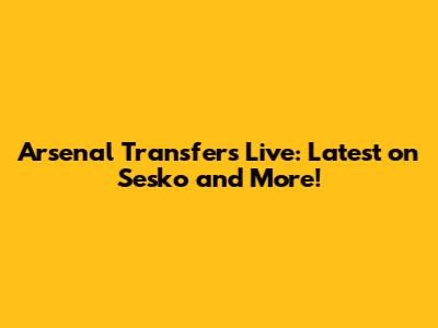 Arsenal Transfers Live: Latest on Sesko and More!