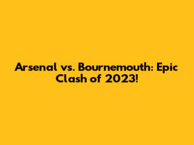 Arsenal vs. Bournemouth: Epic Clash of 2023!