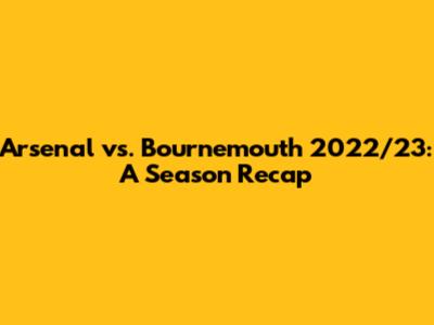 Arsenal vs. Bournemouth 2022/23: A Season Recap