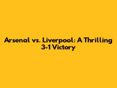 Arsenal vs. Liverpool: A Thrilling 3-1 Victory