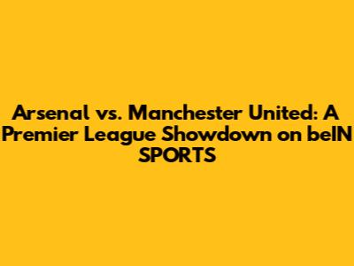 Arsenal vs. Manchester United: A Premier League Showdown on beIN SPORTS