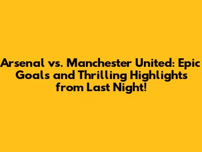 Arsenal vs. Manchester United: Epic Goals and Thrilling Highlights from Last Night!