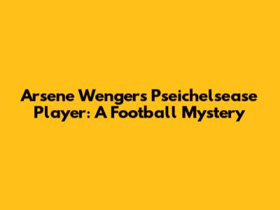 Arsene Wenger's Pseichelsease Player: A Football Mystery