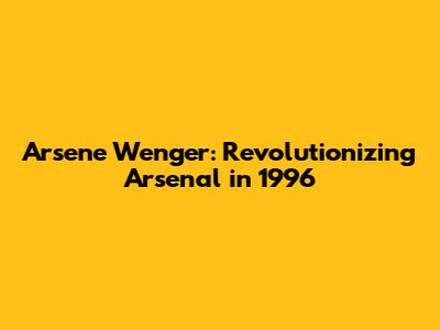 Arsene Wenger: Revolutionizing Arsenal in 1996