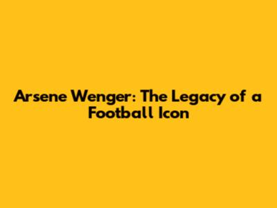 Arsene Wenger: The Legacy of a Football Icon