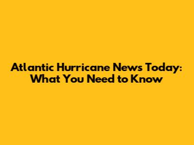 Atlantic Hurricane News Today: What You Need to Know