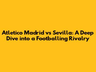 Atletico Madrid vs Sevilla: A Deep Dive into a Footballing Rivalry