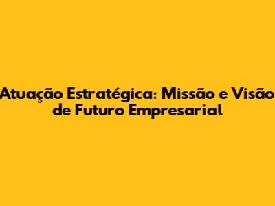 Atuação Estratégica: Missão e Visão de Futuro Empresarial