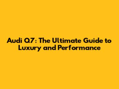 Audi Q7: The Ultimate Guide to Luxury and Performance