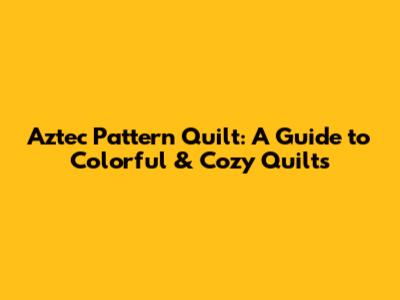 Aztec Pattern Quilt: A Guide to Colorful & Cozy Quilts