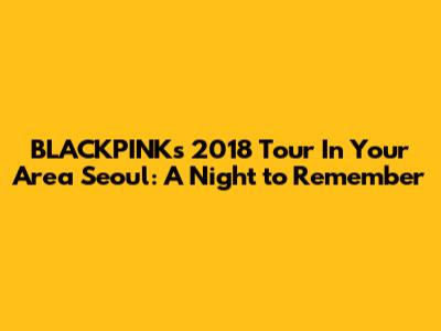 BLACKPINK's 2018 Tour In Your Area Seoul: A Night to Remember
