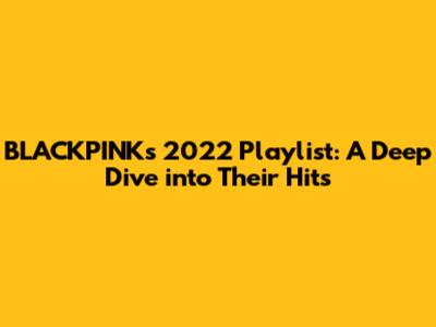 BLACKPINK's 2022 Playlist: A Deep Dive into Their Hits