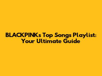 BLACKPINK's Top Songs Playlist: Your Ultimate Guide