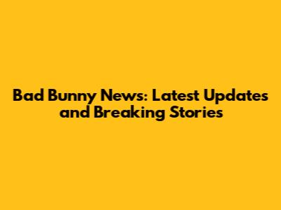 Bad Bunny News: Latest Updates and Breaking Stories