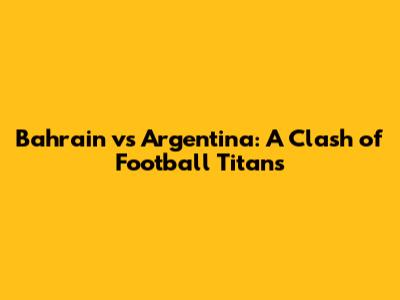 Bahrain vs Argentina: A Clash of Football Titans