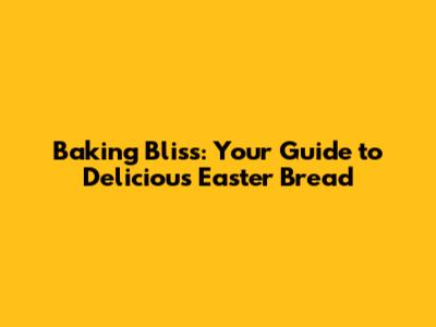 Baking Bliss: Your Guide to Delicious Easter Bread