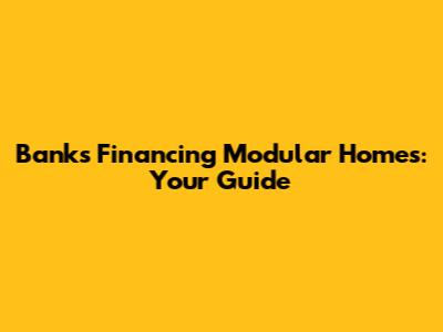 Banks Financing Modular Homes: Your Guide
