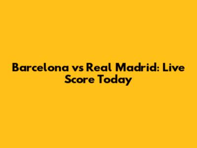 Barcelona vs Real Madrid: Live Score Today
