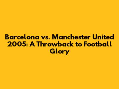 Barcelona vs. Manchester United 2005: A Throwback to Football Glory
